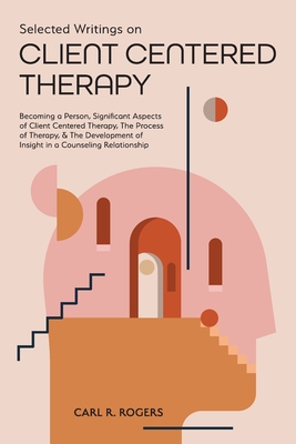 Selected Writings on Client Centered Therapy: Becoming a Person, Significant Aspects of Client Centered Therapy, The Process of Therapy, and The Development of Insight in a Counseling Relationship - Rogers, Carl R, and Beck, Mary (Foreword by)