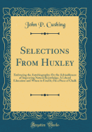 Selections from Huxley: Embracing the Autobiography; On the Advisableness of Improving Natural Knowledge; A Liberal Education and Where to Find It; On a Piece of Chalk (Classic Reprint)