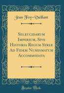Seleucidarum Imperium, Sive Historia Regum Syri Ad Fidem Numismatum Accommodata (Classic Reprint)