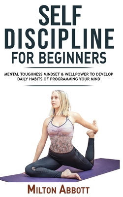 Self-Discipline for Beginners: Achieve Your Goals, Mastering Yourself with No Excuses and Procrastination! Mental Toughness Mindset and Willpower to Develop Highly Effective Habits, Focussing and Programming Your Mind - Abbott, Milton