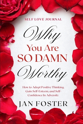 Self Love Journal: WHY YOU ARE SO DAMN WORTHY - How to Adopt Positive Thinking, Gain Self-Esteem, and Self-Confidence In Adversity - Foster, Jan