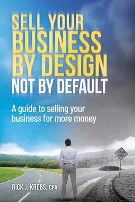 Sell Your Business By Design, Not By Default: A Guide to Selling Your Business for More Money - Krebs Cpa, Rick J