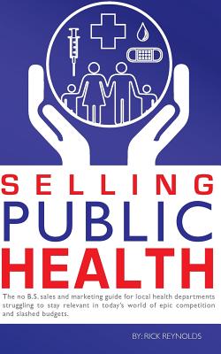 Selling Public Health: The no B.S. sales and marketing guide for local health departments struggling to stay relevant in today's world of epic competition and slashed budgets - Reynolds, Rick