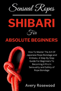 Sensual Ropes: Shibari For Absolute Beginners: How To Master The Art Of Japanese Rope Bondage and Kinbaku. A Step By Step Guide For Beginners To Becoming A Pro In Sensuality and Safety of Rope Bondage