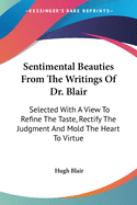 Sentimental Beauties From The Writings Of Dr. Blair: Selected With A View To Refine The Taste, Rectify The Judgment And Mold The Heart To Virtue