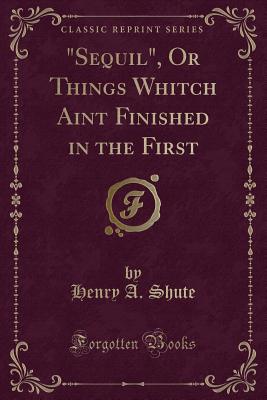 Sequil, or Things Whitch Aint Finished in the First (Classic Reprint) - Shute, Henry A