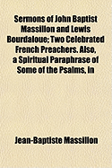 Sermons of John Baptist Massillon and Lewis Bourdaloue; Two Celebrated French Preachers. Also, a Spiritual Paraphrase of Some of the Psalms, in the Form of Devout Meditations and Prayers