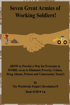 Seven Great Armies of Working Soldiers!: (HOW to Provide a Way for Everyone to WORK: so as to Eliminate Poverty, Crimes, Drug Abuses, Prisons and Unnecessary Taxes!) - Revolution!, Worldwide People's