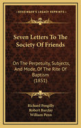 Seven Letters to the Society of Friends on the Perpetuity, Subjects, and Mode of the Rite of Baptism: With Numerous Extracts from the Writings of Eminent Authors Belonging to the Society, from Robert Barclay and William Penn Down to Living Writers