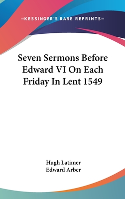 Seven Sermons Before Edward VI On Each Friday In Lent 1549 - Latimer, Hugh, Bp., and Arber, Edward (Editor)