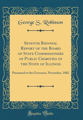 Seventh Biennial Report of the Board of State Commissioners of Public Charities of the State of Illinois: Presented to the Governor, November, 1882 (Classic Reprint) - Robinson, George S