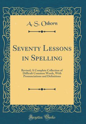 Seventy Lessons in Spelling: Revised; A Complete Collection of Difficult Common Words, with Pronunciations and Definitions (Classic Reprint) - Osborn, A S