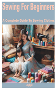 Sewing for Beginners: A Complete Guide to Sewing Clothes