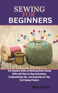 Sewing for Beginners: The Complete Guide on Mastering Basic Sewing Skills with Step-by-Step Instructions, Troubleshooting Tips, and Inspiration for Your First Sewing Projects.