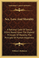 Sex, Love And Morality: A Rational Code Of Sexual Ethics Based Upon The Highest Principle Of Morality, The Principle Of Human Happiness