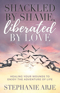 Shackled by Shame, Liberated by Love: Healing Your Wounds to Enjoy the Adventure of Life