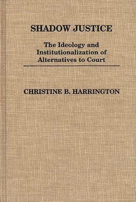 Shadow Justice: The Ideology and Institutionalization of Alternatives to Court - Harrington, Christine B