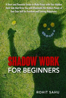 Shadow Work For Beginners: A Short and Powerful Guide to Make Peace with Your Hidden Dark Side that Drive You and Illuminate the Hidden Power of Your True Self for Freedom and Lasting Happiness - Sahu, Rohit