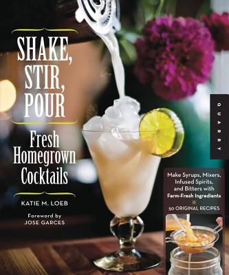 Shake, Stir, Pour-Fresh Homegrown Cocktails: Make Syrups, Mixers, Infused Spirits, and Bitters with Farm-Fresh Ingredients-50 Original Recipes - Loeb, Katie, and Garces, Jose (Foreword by)