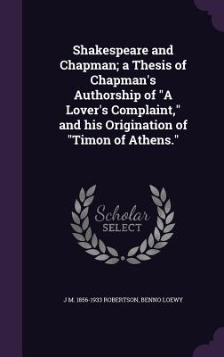 Shakespeare and Chapman; a Thesis of Chapman's Authorship of "A Lover's Complaint," and his Origination of "Timon of Athens." - Robertson, J M 1856-1933, and Loewy, Benno