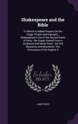 Shakespeare and the Bible: To Which Is Added Prayers On the Stage, Proper and Improper; Shakespeare's Use of the Sacred Name of Deity; the Stage Viewed From a Scriptural and Moral Point; the Old Mysteries and Moralities--The Precursors of the English S - Rees, James