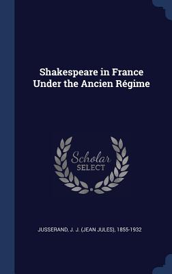 Shakespeare in France Under the Ancien Rgime - Jusserand, J J 1855-1932