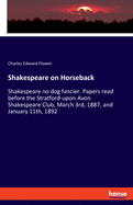 Shakespeare on Horseback: Shakespeare no dog fancier. Papers read before the Stratford-upon-Avon Shakespeare Club, March 3rd, 1887, and January 11th, 1892