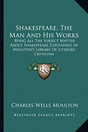 Shakespeare, The Man And His Works: Being All The Subject Matter About Shakespeare Contained In Moulton's Library Of Literary Criticism