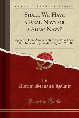 Shall We Have a Real Navy or a Sham Navy?: Speech of Hon. Abram S. Hewitt of New York, in the House of Representatives, June 29, 1882 (Classic Reprint) - Hewitt, Abram Stevens