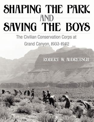 Shaping the Park and Saving the Boys: The Civilian Conservation Corps at Grand Canyon, 1933-1942 - Audretsch, Robert W