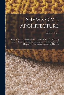 Shaw's Civil Architecture: Being a Complete Theoretical and Practical System of Building ... Also, a Treatise On Gothic Architecture, With Plates, &c, by Thomas W. Silloway and Geoorge M. Harding - Shaw, Edward