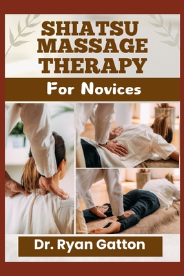 Shiatsu Massage Therapy for Novices: From Foundational Techniques, Energy Meridians, and Certification to Building a Thriving Practice and Addressing Client Concerns for Health, Well-Being, and Long-Term Success - Gatton, Ryan, Dr.