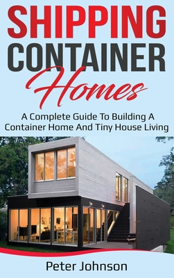 Shipping Container Homes: A Complete Guide to Building a Container Home and Tiny House Living - Johnson, Peter