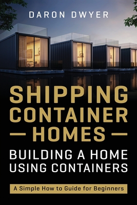 Shipping Container Homes: Building a Home Using Containers - A Simple How to Guide for Beginners - Dwyer, Daron