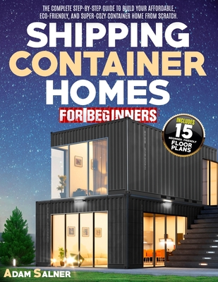 Shipping Container Homes for Beginners: The Complete Step-By-Step Guide To Build Your Affordable, Eco-Friendly, And Super-Cozy Container Home From Scratch. BONUS: Floor Plans And Design Ideas - Salner, Adam