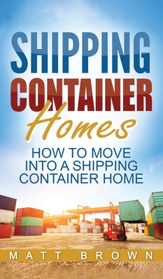 Shipping Container Homes: How to Move Into a Shipping Container Home (a Step by Step Guide) - Brown, Matt