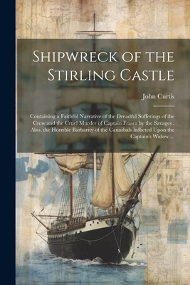 Shipwreck of the Stirling Castle: Containing a Faithful Narrative of the Dreadful Sufferings of the Crew and the Cruel Murder of Captain Fraser by the Savages: Also, the Horrible Barbarity of the Cannibals Inflicted Upon the Captain's Widow ... - Curtis, John