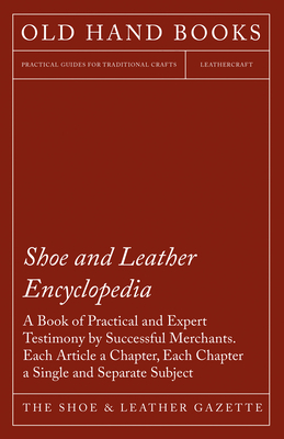 Shoe and Leather Encyclopedia - A Book of Practical and Expert Testimony by Successful Merchants. Each Article a Chapter, Each Chapter a Single and Separate Subject - The Shoe & Leather Gazette