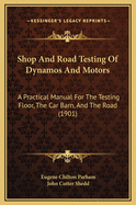 Shop and Road Testing of Dynamos and Motors: A Practical Manual for the Testing Floor, the Car Barn, and the Road