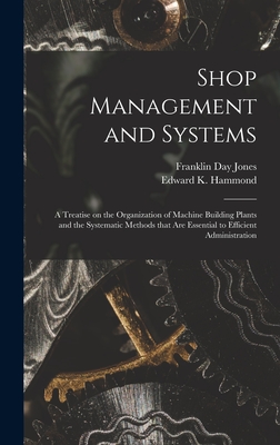 Shop Management and Systems; a Treatise on the Organization of Machine Building Plants and the Systematic Methods That Are Essential to Efficient Administration - Jones, Franklin Day 1879-1967, and Hammond, Edward K 1885- Joint Author (Creator)