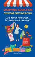 Shopping Addiction: Overcome Excessive Buying. Quit Impulse Purchasing, Save Money And Avoid Debt