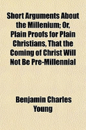 Short Arguments About the Millenium; Or, Plain Proofs for Plain Christians, That the Coming of Christ Will Not Be Pre-Millennial &C.