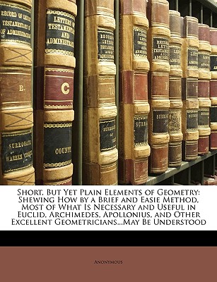 Short, But Yet Plain Elements of Geometry: Shewing How by a Brief and Easie Method, Most of What Is Necessary and Useful in Euclid, Archimedes, Apollonius, and Other Excellent Geometricians...May Be Understood - Anonymous