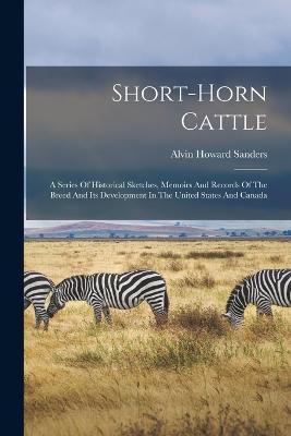 Short-horn Cattle: A Series Of Historical Sketches, Memoirs And Records Of The Breed And Its Development In The United States And Canada - Sanders, Alvin Howard