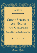 Short Sermons and Hymns for Children: Arranged for Every Sunday in the Year (Classic Reprint)