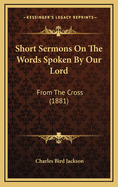 Short Sermons on the Words Spoken by Our Lord: From the Cross (1881)
