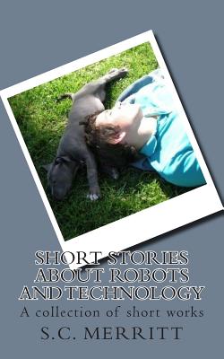 Short Stories About Robots and Technology: A collection of short works by S.C. Merritt - Merritt, Scott Christopher