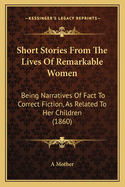 Short Stories From The Lives Of Remarkable Women: Being Narratives Of Fact To Correct Fiction, As Related To Her Children (1860)