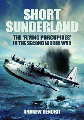 Short Sunderland: The 'Flying Porcupines' in the Second World War - Hendrie, Andrew