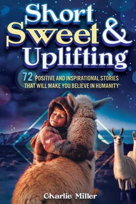 Short Sweet & Uplifting: 72 Positive and Inspirational Stories That Will Make You Believe in Humanity - Miller, Charlie